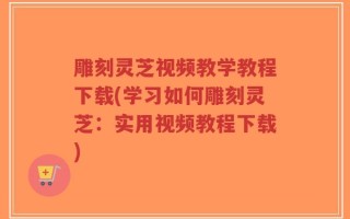 雕刻灵芝视频教学教程下载(学习如何雕刻灵芝：实用视频教程下载)