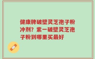 健康牌破壁灵芝孢子粉冲剂？紫一破壁灵芝孢子粉到哪里买最好