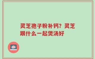 灵芝孢子粉补钙？灵芝跟什么一起煲汤好