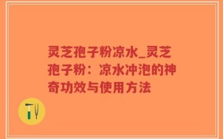灵芝孢子粉凉水_灵芝孢子粉：凉水冲泡的神奇功效与使用方法
