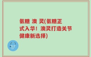 氨糖 澳 灵(氨糖正式入华！澳灵打造关节健康新选择)