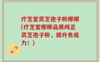 疗芝堂灵芝孢子粉娜娜(疗芝堂娜娜品质纯正灵芝孢子粉，提升免疫力！)
