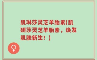 肌琳莎灵芝羊胎素(肌研莎灵芝羊胎素，焕发肌肤新生！)