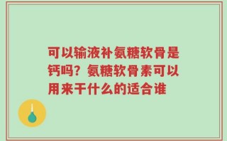 可以输液补氨糖软骨是钙吗？氨糖软骨素可以用来干什么的适合谁