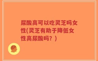 尿酸高可以吃灵芝吗女性(灵芝有助于降低女性高尿酸吗？)