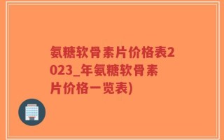 氨糖软骨素片价格表2023_年氨糖软骨素片价格一览表)
