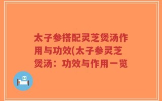 太子参搭配灵芝煲汤作用与功效(太子参灵芝煲汤：功效与作用一览