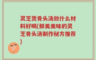 灵芝煲骨头汤放什么材料好喝(鲜美美味的灵芝骨头汤制作秘方推荐)