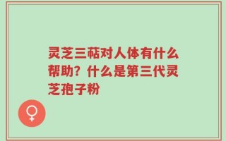 灵芝三萜对人体有什么帮助？什么是第三代灵芝孢子粉