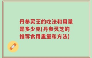 丹参灵芝的吃法和用量是多少克(丹参灵芝的推荐食用重量和方法)