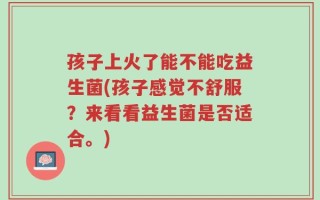 孩子上火了能不能吃益生菌(孩子感觉不舒服？来看看益生菌是否适合。)