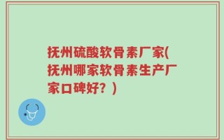 抚州硫酸软骨素厂家(抚州哪家软骨素生产厂家口碑好？)