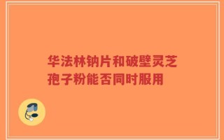 华法林钠片和破壁灵芝孢子粉能否同时服用