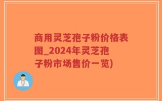 商用灵芝孢子粉价格表图_2024年灵芝孢子粉市场售价一览)