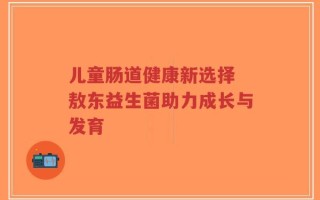 儿童肠道健康新选择 敖东益生菌助力成长与发育