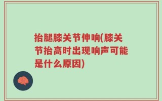 抬腿膝关节伸响(膝关节抬高时出现响声可能是什么原因)