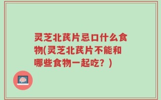 灵芝北芪片忌口什么食物(灵芝北芪片不能和哪些食物一起吃？)
