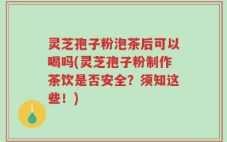 灵芝孢子粉泡茶后可以喝吗(灵芝孢子粉制作茶饮是否安全？须知这些！)