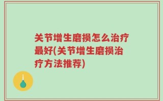 关节增生磨损怎么治疗最好(关节增生磨损治疗方法推荐)