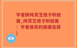 学者牌纯灵芝孢子粉胶囊_纯灵芝孢子粉胶囊：学者推荐的健康选择)