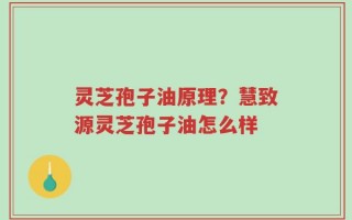 灵芝孢子油原理？慧致源灵芝孢子油怎么样