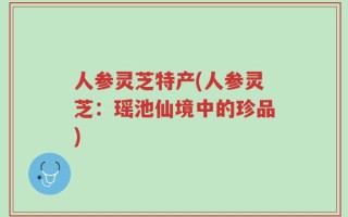 人参灵芝特产(人参灵芝：瑶池仙境中的珍品)