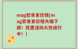 mag软骨素价钱(mag软骨素价格大幅下调！优惠活动火热进行中！)