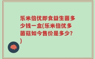 乐米倍优即食益生菌多少钱一盒(乐米倍优多菌菇如今售价是多少？)