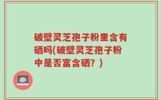 破壁灵芝孢子粉里含有硒吗(破壁灵芝孢子粉中是否富含硒？)