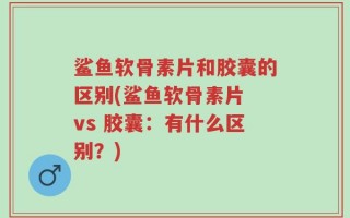鲨鱼软骨素片和胶囊的区别(鲨鱼软骨素片 vs 胶囊：有什么区别？)