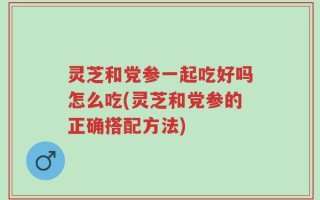 灵芝和党参一起吃好吗怎么吃(灵芝和党参的正确搭配方法)