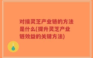 对接灵芝产业链的方法是什么(提升灵芝产业链效益的关键方法)