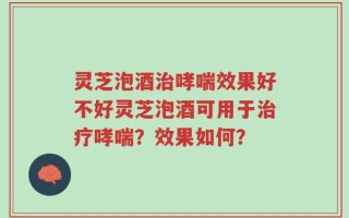 灵芝泡酒治哮喘效果好不好灵芝泡酒可用于治疗哮喘？效果如何？