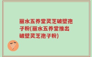 丽水五养堂灵芝破壁孢子粉(丽水五养堂推出破壁灵芝孢子粉)