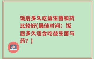 饭后多久吃益生菌和药比较好(最佳时间：饭后多久适合吃益生菌与药？)