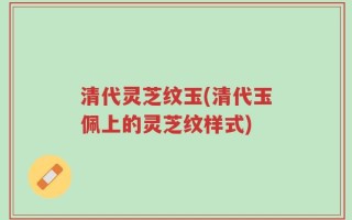 清代灵芝纹玉(清代玉佩上的灵芝纹样式)
