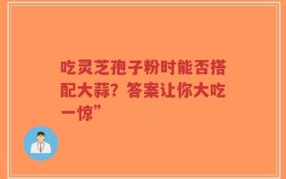 吃灵芝孢子粉时能否搭配大蒜？答案让你大吃一惊”