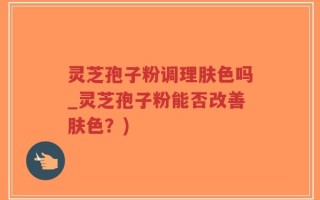 灵芝孢子粉调理肤色吗_灵芝孢子粉能否改善肤色？)