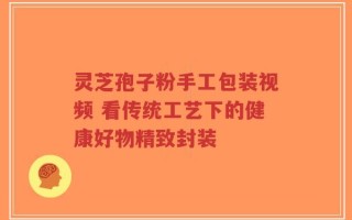 灵芝孢子粉手工包装视频 看传统工艺下的健康好物精致封装