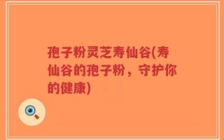 孢子粉灵芝寿仙谷(寿仙谷的孢子粉，守护你的健康)