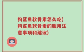 狗鲨鱼软骨素怎么吃(狗鲨鱼软骨素的服用注意事项和建议)