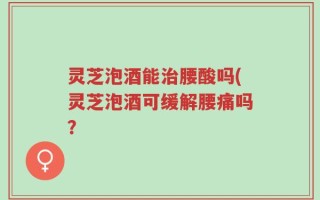灵芝泡酒能治腰酸吗(灵芝泡酒可缓解腰痛吗？