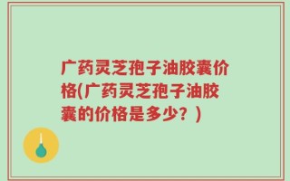 广药灵芝孢子油胶囊价格(广药灵芝孢子油胶囊的价格是多少？)