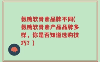 氨糖软骨素品牌不同(氨糖软骨素产品品牌多样，你是否知道选购技巧？)