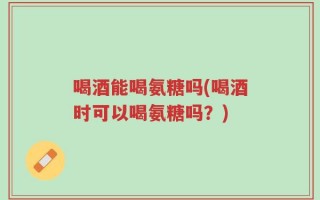 喝酒能喝氨糖吗(喝酒时可以喝氨糖吗？)