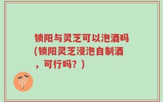 锁阳与灵芝可以泡酒吗(锁阳灵芝浸泡自制酒，可行吗？)