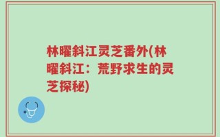林曜斜江灵芝番外(林曜斜江：荒野求生的灵芝探秘)