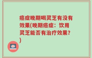 癌症晚期喝灵芝有没有效果(晚期癌症：饮用灵芝能否有治疗效果？)