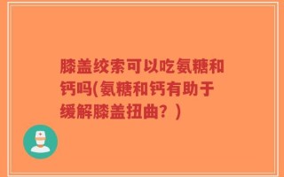 膝盖绞索可以吃氨糖和钙吗(氨糖和钙有助于缓解膝盖扭曲？)
