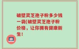 破壁灵芝孢子粉多少钱一袋(破壁灵芝孢子粉价格，让你拥有健康新生！